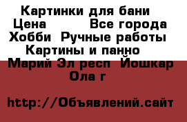 Картинки для бани › Цена ­ 350 - Все города Хобби. Ручные работы » Картины и панно   . Марий Эл респ.,Йошкар-Ола г.